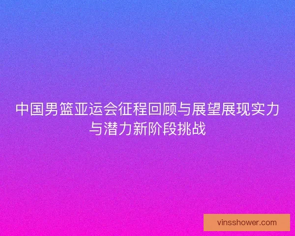 中国男篮亚运会征程回顾与展望展现实力与潜力新阶段挑战 中国男篮亚运会征程回顾与展望展现实力与潜力新阶段挑战