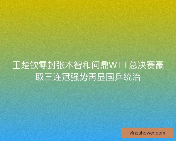 王楚钦零封张本智和问鼎WTT总决赛豪取三连冠强势再显国乒统治
