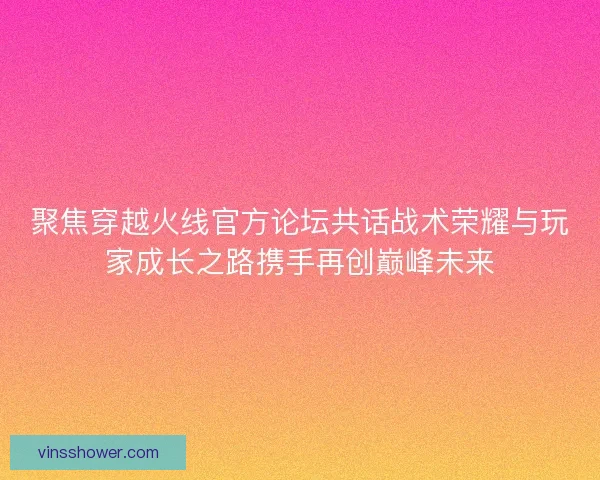 聚焦穿越火线官方论坛共话战术荣耀与玩家成长之路携手再创巅峰未来