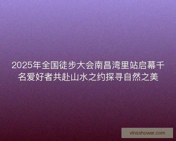 2025年全国徒步大会南昌湾里站启幕千名爱好者共赴山水之约探寻自然之美