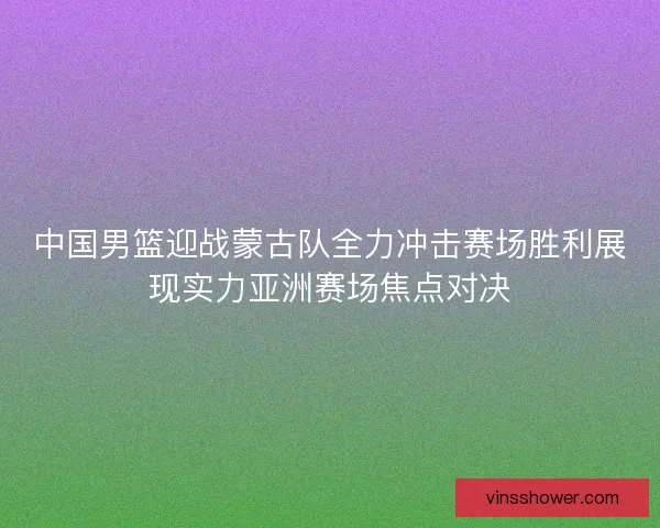 中国男篮迎战蒙古队全力冲击赛场胜利展现实力亚洲赛场焦点对决