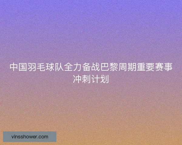 中国羽毛球队全力备战巴黎周期重要赛事冲刺计划
