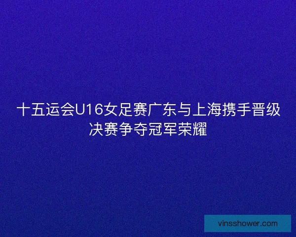 十五运会U16女足赛广东与上海携手晋级决赛争夺冠军荣耀