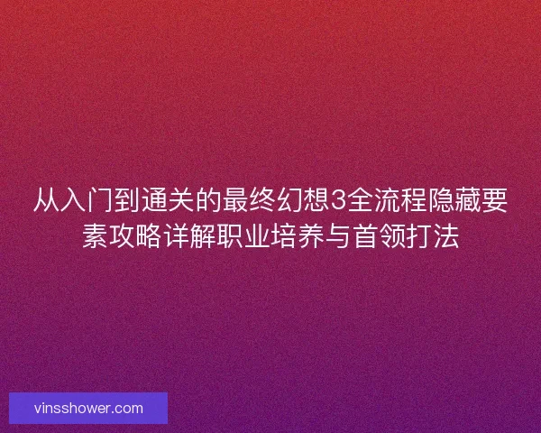 从入门到通关的最终幻想3全流程隐藏要素攻略详解职业培养与首领打法