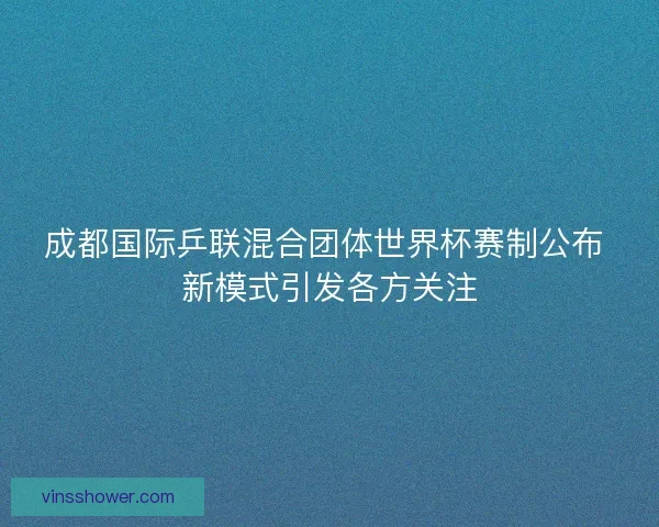 成都国际乒联混合团体世界杯赛制公布 新模式引发各方关注