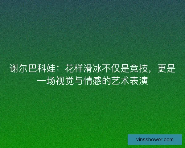 谢尔巴科娃:花样滑冰不仅是竞技,更是一场视觉与情感的艺术表演 谢尔巴科娃:花样滑冰不仅是竞技,更是一场视觉与情感的艺术表演
