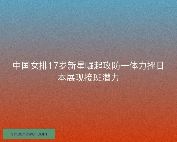 中国女排17岁新星崛起攻防一体力挫日本展现接班潜力