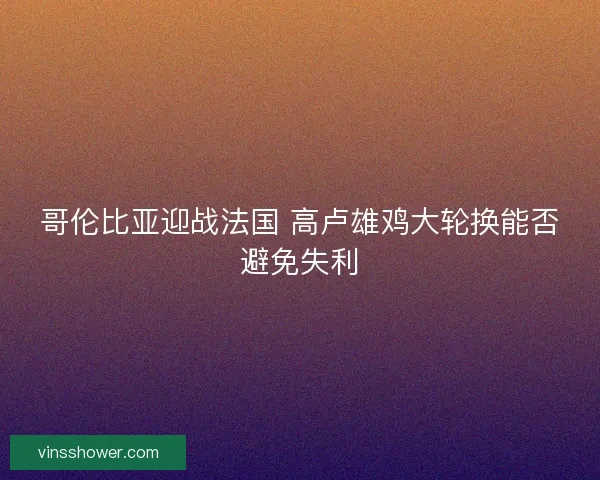哥伦比亚迎战法国 高卢雄鸡大轮换能否避免失利