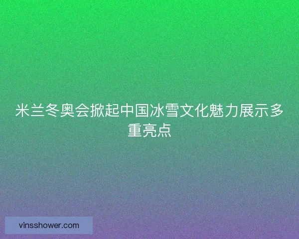 米兰冬奥会掀起中国冰雪文化魅力展示多重亮点