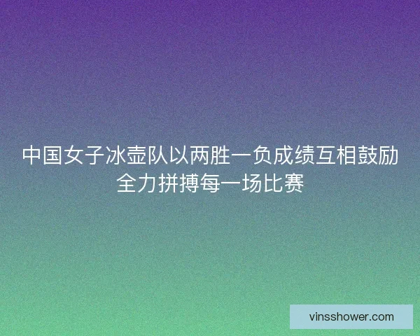 中国女子冰壶队以两胜一负成绩互相鼓励全力拼搏每一场比赛