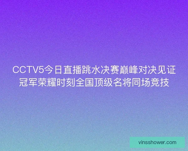 CCTV5今日直播跳水决赛巅峰对决见证冠军荣耀时刻全国顶级名将同场竞技