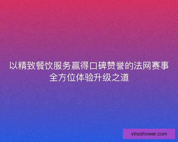 以精致餐饮服务赢得口碑赞誉的法网赛事全方位体验升级之道