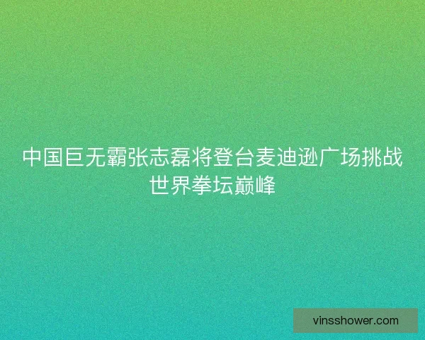 中国巨无霸张志磊将登台麦迪逊广场挑战世界拳坛巅峰