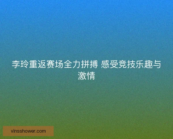 李玲重返赛场全力拼搏 感受竞技乐趣与激情 李玲重返赛场全力拼搏 感受竞技乐趣与激情